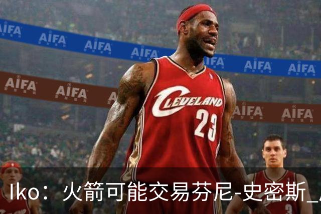 Iko：火箭可能交易芬尼-史密斯 后者在联盟中引起了相当多的兴趣
